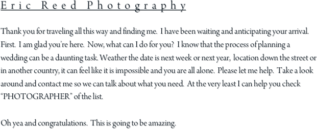 Eric Reed Photography

Thank you for traveling all this way and finding me.  I have been waiting and anticipating your arrival.  First.  I am glad you’re here.  Now, what can I do for you?  I know that the process of planning a wedding can be a daunting task. Weather the date is next week or next year,  location down the street or in another country, it can feel like it is impossible and you are all alone.  Please let me help.  Take a look around and contact me so we can talk about what you need.  At the very least I can help you check “PHOTOGRAPHER” of the list.

Oh yea and congratulations.  This is going to be amazing.